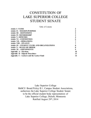 CONSTITUTION OF
LAKE SUPERIOR COLLEGE
STUDENT SENATE
Table of Contents
Article I –NAME 2
Article II – MISSION/PURPOSE 2
Article III – DEFINITIONS 2
Article IV–MEMBERSHIP 2
Article V- OFFICERS 4
Article VI – COMMITTEES 6
Article VII – OPERATIONS 7
Article VIII – FINANCE 7
Article IX – STUDENT CLUBS AND ORGANIZATIONS 8
Article X – RULES OF ORDER 8
Article XI – AMENDMENTS 9
Appendix A – Elections 10
Appendix B – Stipend Procedures 13
Appendix C – Lockers and the Locker Fund 14
Lake Superior College
MnSCU Board Policy II.1, Campus Student Associations,
authorizes the Lake Superior College Student Senate
to be the official student body representation of
Lake Superior College, Duluth, Minnesota
Ratified August 29th, 2014
 