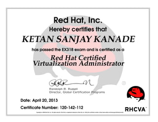 Red Hat, Inc.
Hereby certiﬁes that
KETAN SANJAY KANADE
has passed the EX318 exam and is certiﬁed as a
Red Hat Certiﬁed
Virtualization Administrator
Randolph R. Russell
Director, Global Certiﬁcation Programs
Date: April 20, 2013
Certiﬁcate Number: 120-142-112
Copyright (c) 2009 Red Hat, Inc. All rights reserved. Red Hat is a registered trademark of Red Hat, Inc. Verify this certiﬁcate number at http://www.redhat.com/training/certiﬁcation/verify
 