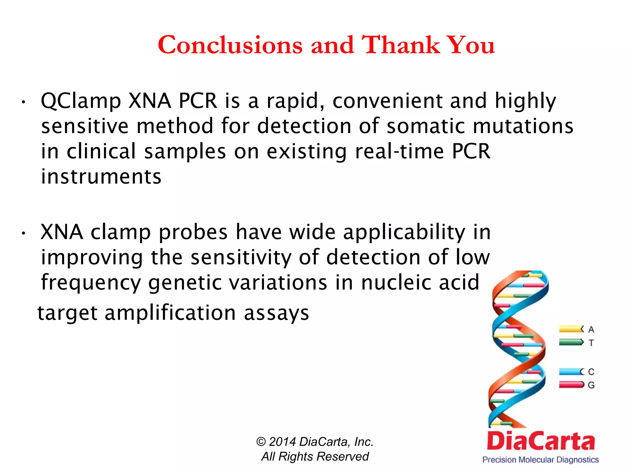 Conclusions and Thank You
• QClamp XNA PCR is a rapid, convenient and highly
sensitive method for detection of somatic mutations
in clinical samples on existing real-time PCR
instruments
• XNA clamp probes have wide applicability in
improving the sensitivity of detection of low
frequency genetic variations in nucleic acid
target amplification assays
© 2014 DiaCarta, Inc.
All Rights Reserved
 
