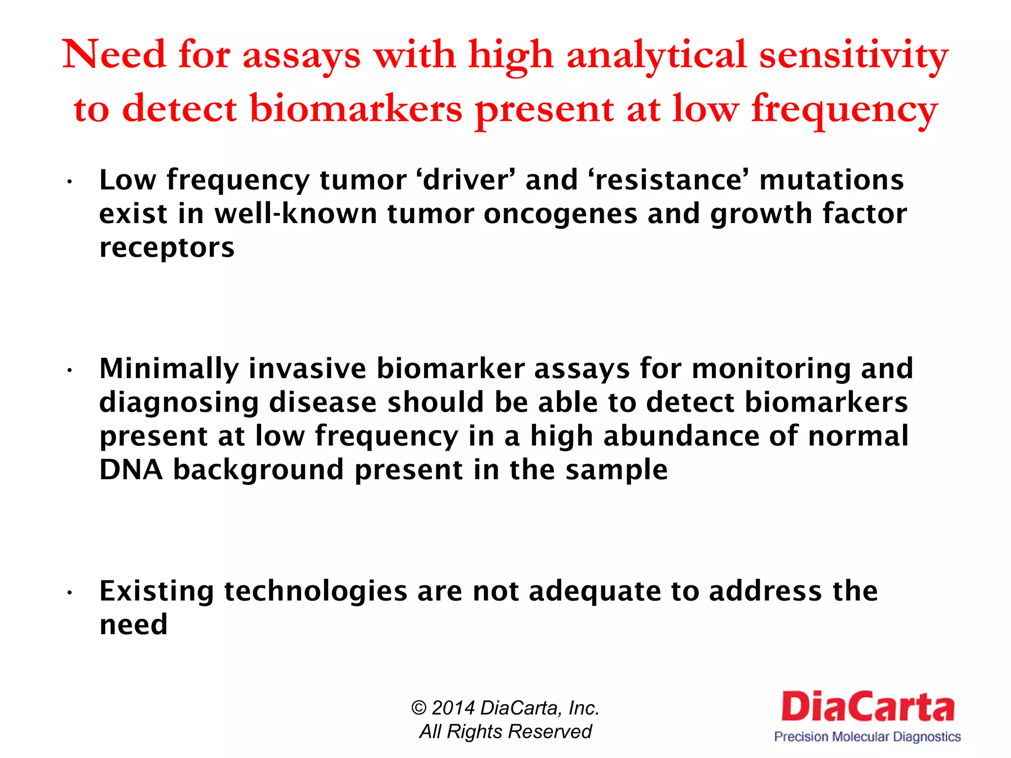 Need for assays with high analytical sensitivity
to detect biomarkers present at low frequency
• Low frequency tumor ‘driver’ and ‘resistance’ mutations
exist in well-known tumor oncogenes and growth factor
receptors
• Minimally invasive biomarker assays for monitoring and
diagnosing disease should be able to detect biomarkers
present at low frequency in a high abundance of normal
DNA background present in the sample
• Existing technologies are not adequate to address the
need
© 2014 DiaCarta, Inc.
All Rights Reserved
 