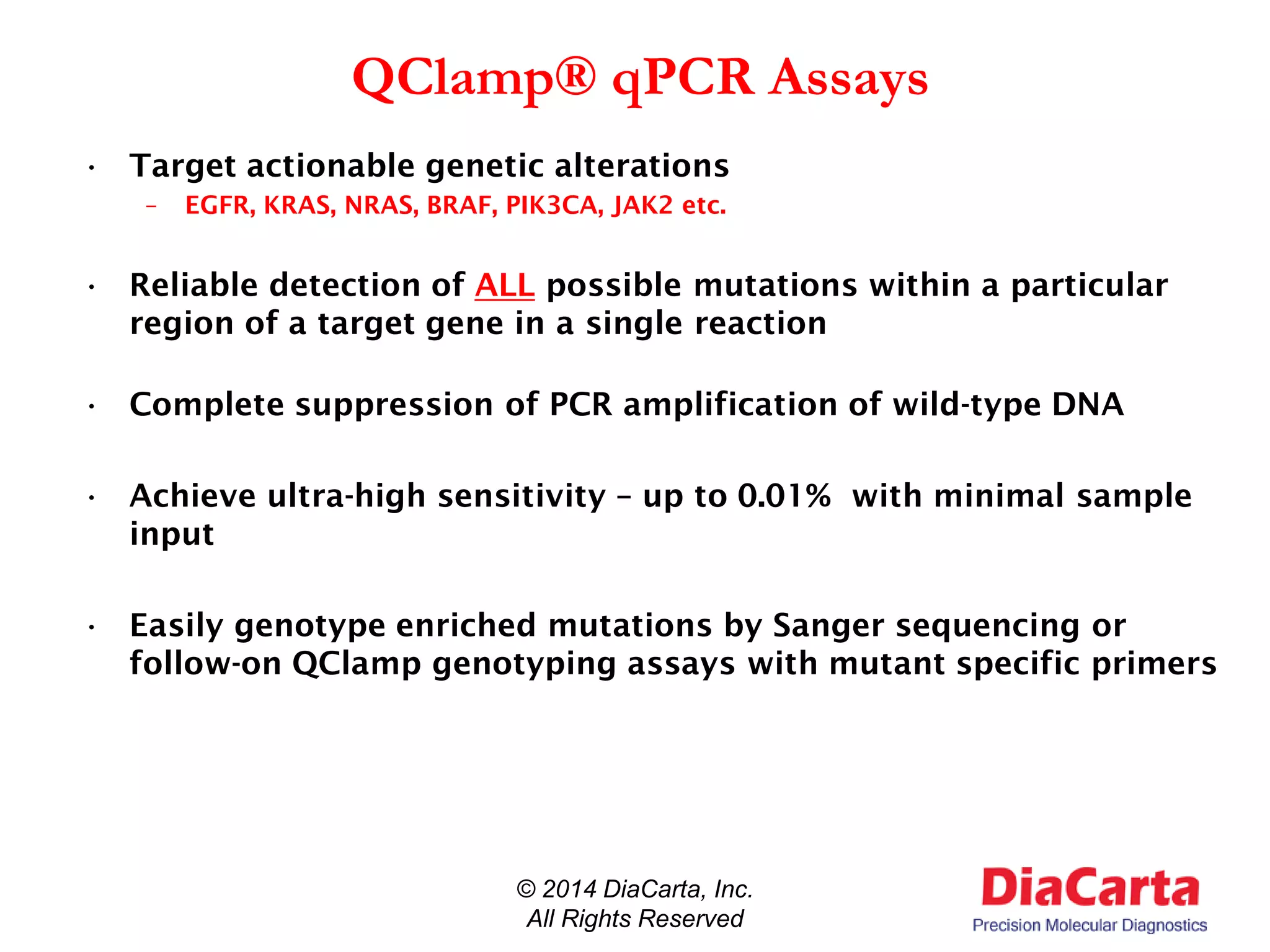 QClamp® qPCR Assays
• Target actionable genetic alterations
– EGFR, KRAS, NRAS, BRAF, PIK3CA, JAK2 etc.
• Reliable detection of ALL possible mutations within a particular
region of a target gene in a single reaction
• Complete suppression of PCR amplification of wild-type DNA
• Achieve ultra-high sensitivity – up to 0.01% with minimal sample
input
• Easily genotype enriched mutations by Sanger sequencing or
follow-on QClamp genotyping assays with mutant specific primers
© 2014 DiaCarta, Inc.
All Rights Reserved
 