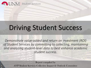 Driving Student Success
Report compiled by
AVP Student Services Collective Impact & Outlook CommitteeT
Demonstrate value-added and return on investment (ROI)
of Student Services by committing to collecting, maintaining
and analyzing student-level data to best enhance academic
student success.
1
 