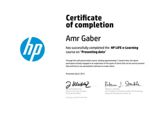 Certicate
of completion
Amr Gaber
has successfully completed the HP LIFE e-Learning
course on “Presenting data”
Through this self-paced online course, totaling approximately 1 Contact Hour, the above
participant actively engaged in an exploration of the types of charts that can be used to present
data and how to use spreadsheet software to create charts.
Presented July 9, 2015
Jeannette Weisschuh
Director, Economic Progress
HP Corporate Aﬀairs
Rebecca J. Stoeckle
Vice President and Director, Health and Technology
Education Development Center, Inc.
Certicate serial #1791810-481
 