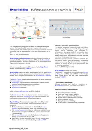 HyperBuilding Building­automation as a service by
CondoNet
Facility Chart
“Facilities managers are driving the change by demanding more­open
systems. They're pushing BAS vendors to transform today's closed
technologies into Web­enabled applications running over industry standard
IP networks. And the management of BAS is likely to increasingly fall to
IT.”
March 14, 2005 (Computerworld)
HyperBuilding is a HyperBusiness application (brochure) extention, to
manage the Building Automation Systems (BAS), for the HyperCondo
application (brochure), developed and running on the Google Application
Engine (GAE) Platform as a Service.
Its features and performances cold be explained by the HyperCondo
building automation facility CondoNet
HyperBuilding enables the facility administration, by WEB based Facility
Console, for all terminal equipments and peripheral devices of everyone
building area of everyone condominium in the eCondominium Community.
The Facility Console of each condominium enables the access to each type
of terminal equipments:
● InterPhones, to enable the video­chat between in­habitans and the
control of some building automation, open doors.
● HyperCameras, to watch common areas
● HyperDevices controllers
and its various peripheral devices (ex. RFID Readers).
The Facility Console shows the physical location, functional role and
status/usage of everyone  peripheral device, in the concerned area, and
enables authorized personnel to add and [re]configure it.
HyperBuilding software architecture approaches the building facility
management in very flexible way, independently from its size and
complexity:
● Everyone facility and components are identified by its unique
identifier and correctly located into its right condominium area
● The terminal equipments are Ethernet and Internet enabled (Chrome
browser, etc.), as equipped with CPU and Android or Chrome native
Operating System.
● The peripheral devices are controlled by the terminal equipments
through local connections RS232/USB.
● Each facility provides one modem/switch/firewall, that interfaces
Internet with Ethernet LAN of the building area CondoNET.
Innovative aspects and main advantages
“As building automation systems (BAS) that control heat,             
air conditioning, lighting and other building systems get             
smarter, they're converging with traditional IT         
infrastructures. Emerging standards are enabling data         
sharing between building systems as well as with other               
business applications, improving efficiency and real­time         
control over building operating costs.
Information security concerns, immature standards, the         
reluctance of vendors to give up proprietary technologies             
and ignorance among IT professionals of the convergence             
trend are all slowing the pace of this transformation, but                 
it's gathering momentum.”
March 14, 2005 (Computerworld)
HyperBuilding is coming, just in time!
Exploiting ICT standards, as a broadband secure Internet             
of Things, the reliability and scalability of the Google               
Apps Engine (GAE) and the video communication           
standards WebRTC.
Current stage of development
Software prototype and hardware emulation, as         
HyperBusiness extention, is available for live demos.
Intellectual property rights (potential):
● CondoNet (residential network)
● InterPhone (fixed WebRTC phones)
● HyperCamera (WebRTC Video Camera)
● HyperController (Chrome serial controller)
● Beatle (residential  proxy)
● Digingillo (personal RFID tag)
● SOBA (Service Oriented Building Automation)
HyperBuilding_MT_1.pdf
 