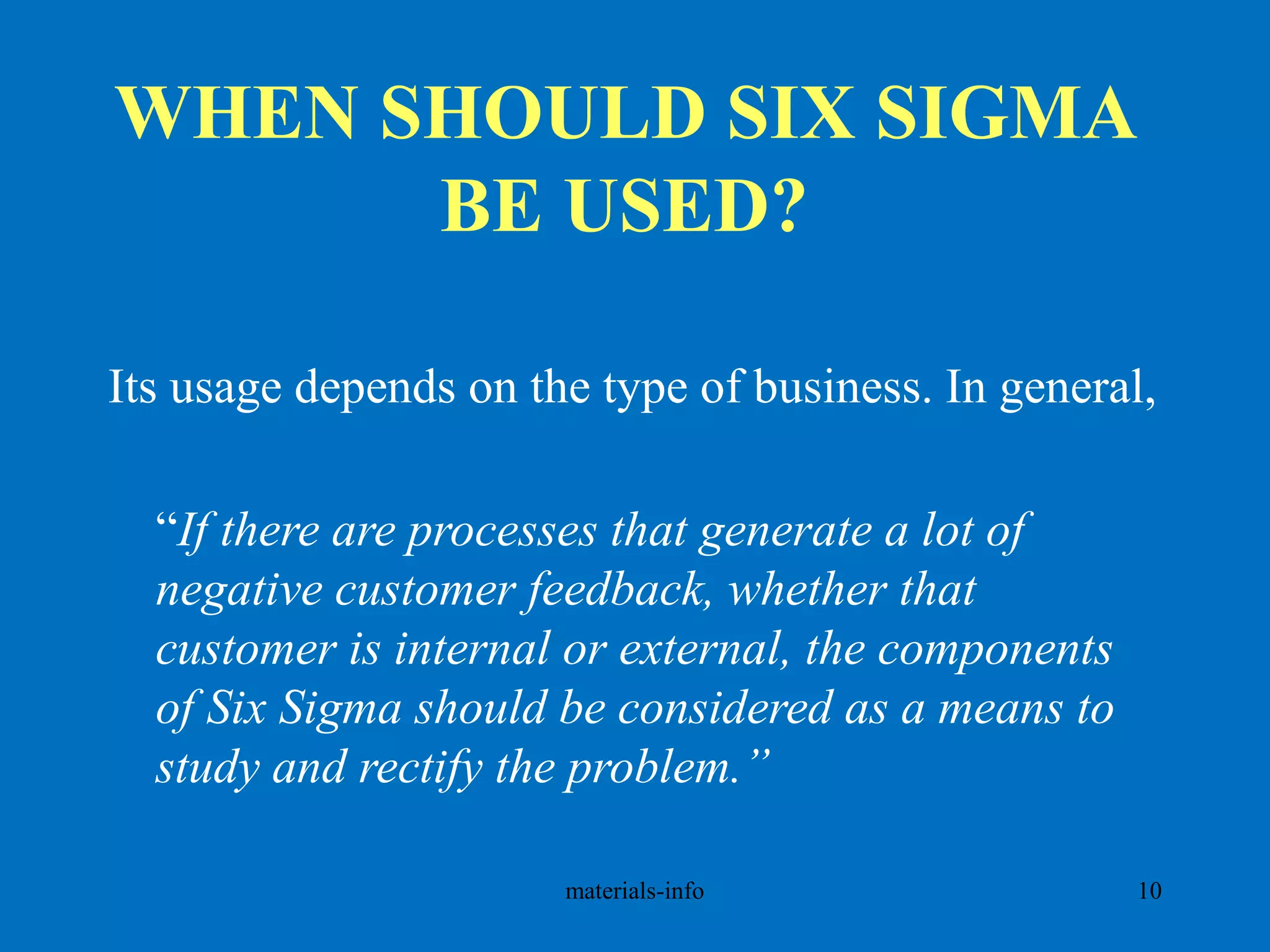 WHEN SHOULD SIX SIGMA
BE USED?
Its usage depends on the type of business. In general,
“If there are processes that generate a lot of
negative customer feedback, whether that
customer is internal or external, the components
of Six Sigma should be considered as a means to
study and rectify the problem.”
materials-info 10
 