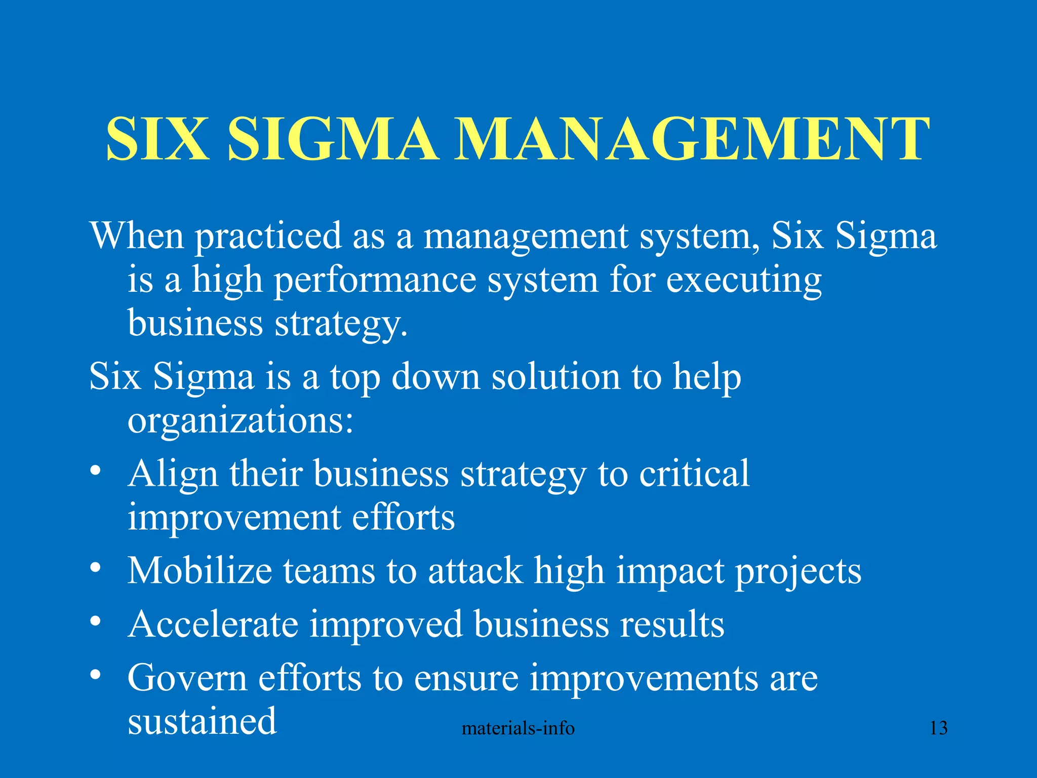 SIX SIGMA MANAGEMENT
When practiced as a management system, Six Sigma
is a high performance system for executing
business strategy.
Six Sigma is a top down solution to help
organizations:
• Align their business strategy to critical
improvement efforts
• Mobilize teams to attack high impact projects
• Accelerate improved business results
• Govern efforts to ensure improvements are
sustained materials-info 13
 