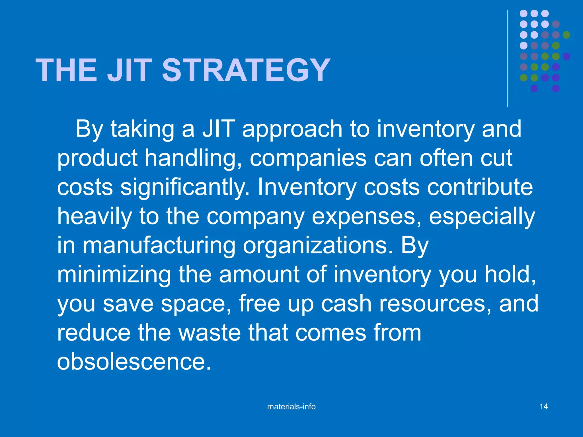 THE JIT STRATEGY
By taking a JIT approach to inventory and
product handling, companies can often cut
costs significantly. Inventory costs contribute
heavily to the company expenses, especially
in manufacturing organizations. By
minimizing the amount of inventory you hold,
you save space, free up cash resources, and
reduce the waste that comes from
obsolescence.
materials-info 14
 