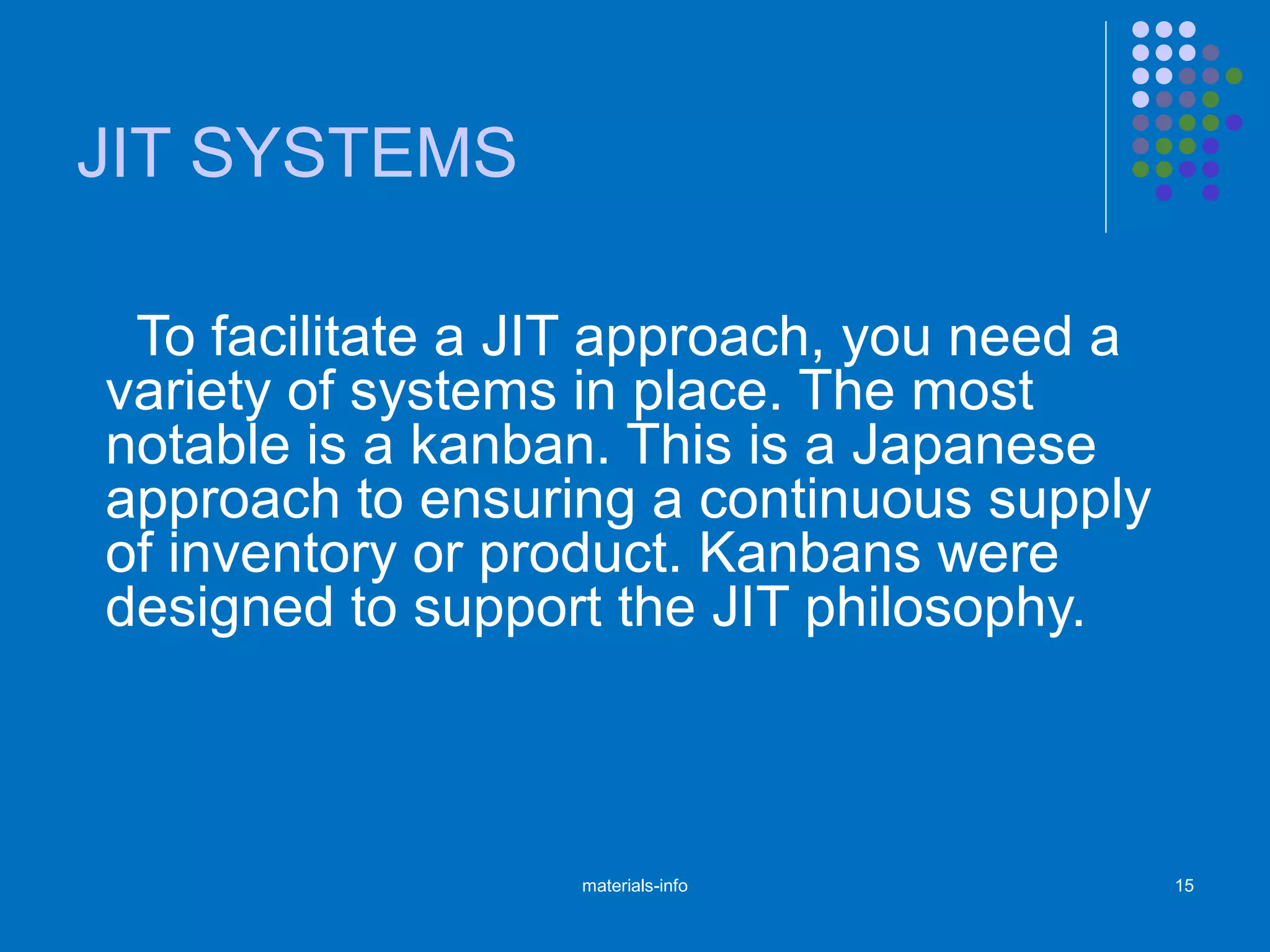 JIT SYSTEMS
To facilitate a JIT approach, you need a
variety of systems in place. The most
notable is a kanban. This is a Japanese
approach to ensuring a continuous supply
of inventory or product. Kanbans were
designed to support the JIT philosophy.
materials-info 15
 