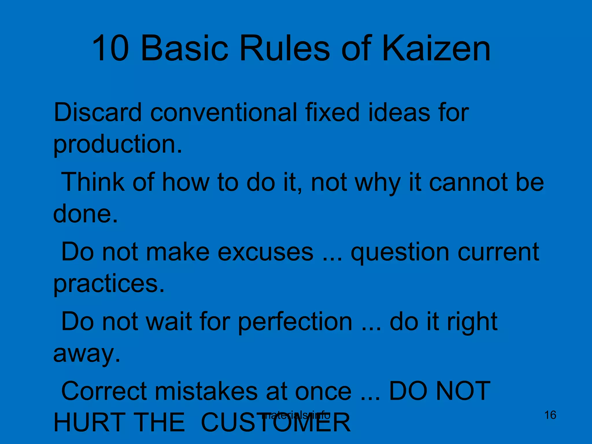10 Basic Rules of Kaizen
Discard conventional fixed ideas for
production.
Think of how to do it, not why it cannot be
done.
Do not make excuses ... question current
practices.
Do not wait for perfection ... do it right
away.
Correct mistakes at once ... DO NOT
HURT THE CUSTOMERmaterials-info 16
 