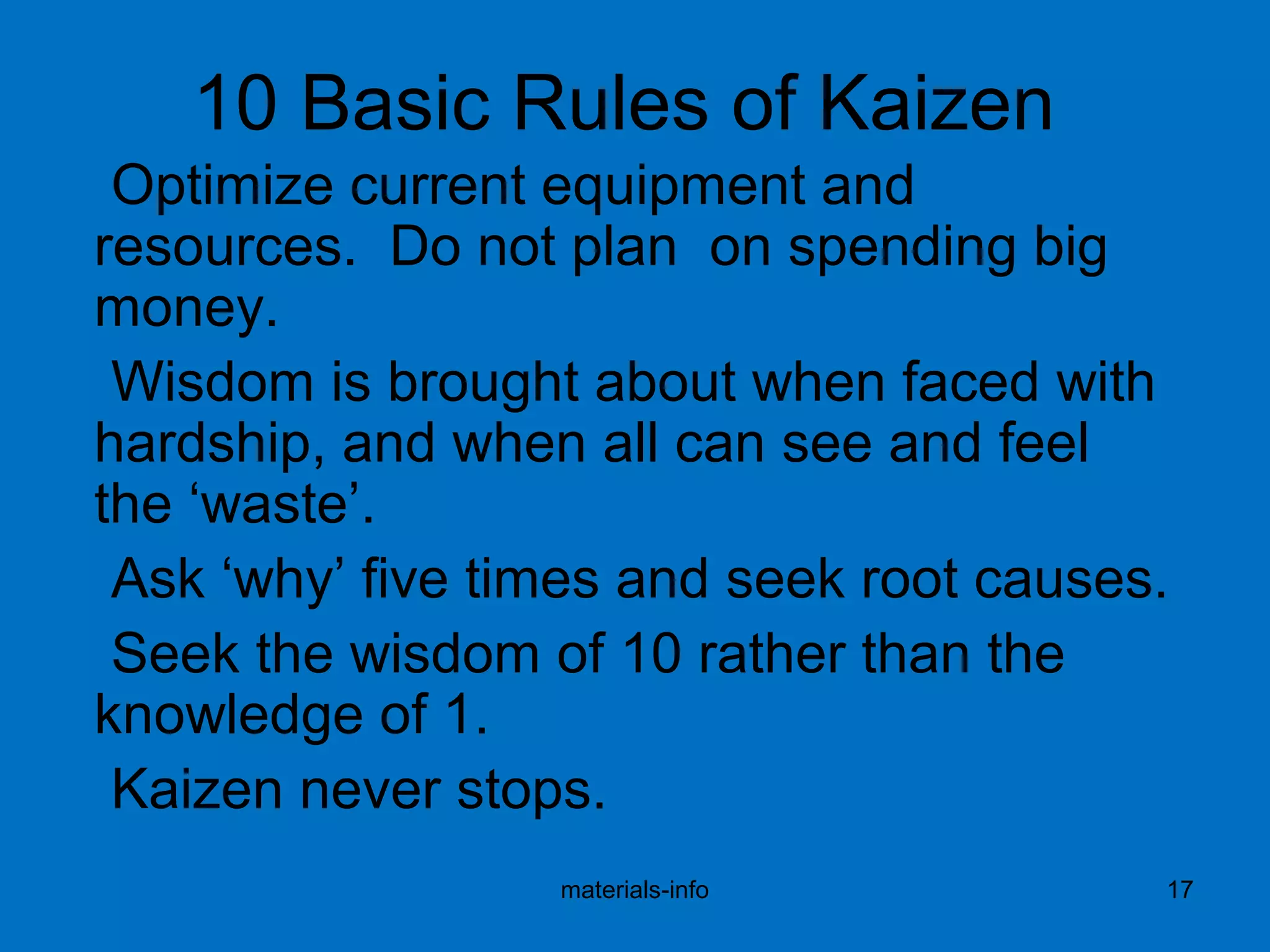 10 Basic Rules of Kaizen
Optimize current equipment and
resources. Do not plan on spending big
money.
Wisdom is brought about when faced with
hardship, and when all can see and feel
the ‘waste’.
Ask ‘why’ five times and seek root causes.
Seek the wisdom of 10 rather than the
knowledge of 1.
Kaizen never stops.
materials-info 17
 