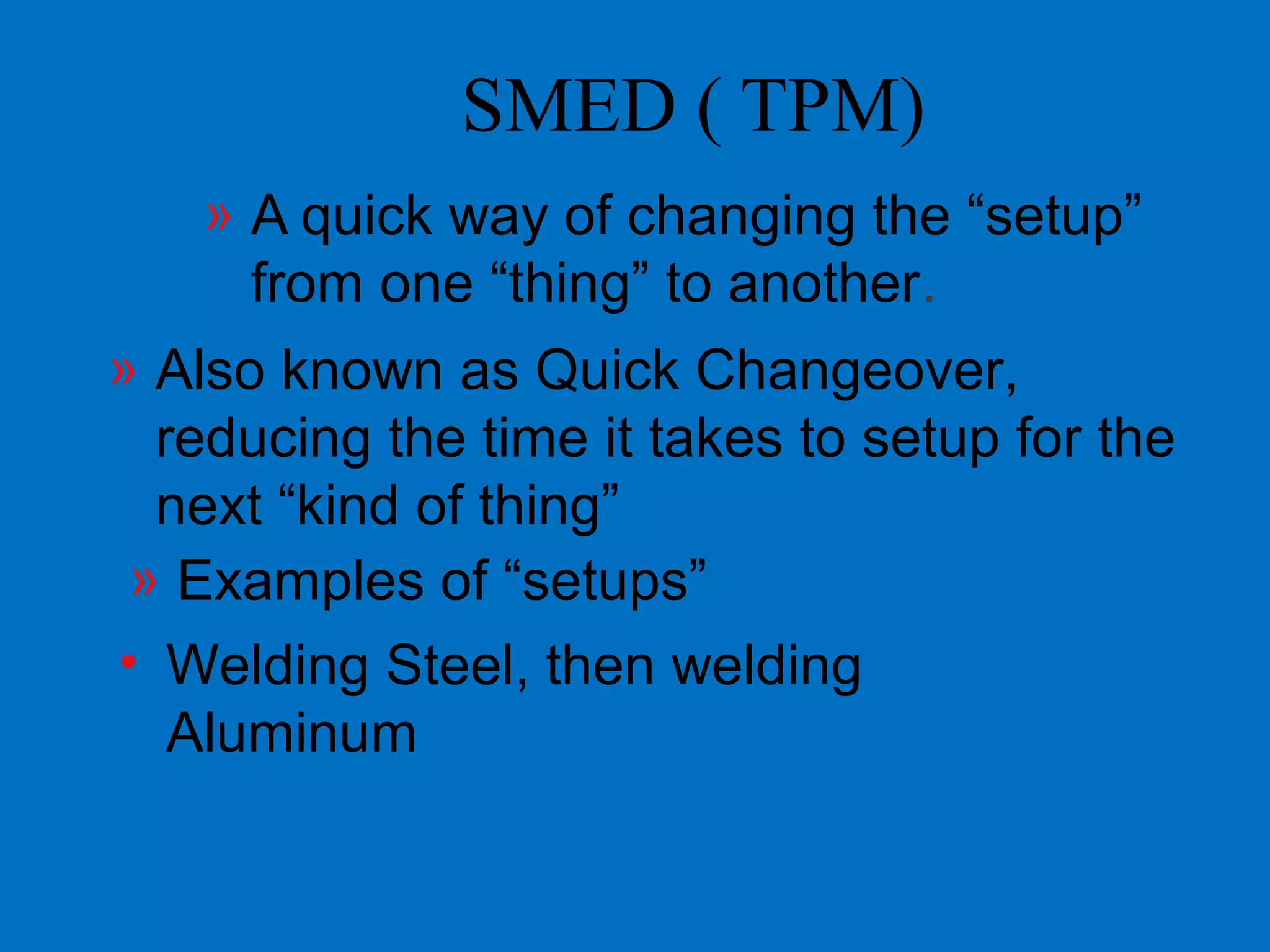 SMED ( TPM)
» A quick way of changing the “setup”
from one “thing” to another.
» Also known as Quick Changeover,
reducing the time it takes to setup for the
next “kind of thing”
» Examples of “setups”
• Welding Steel, then welding
Aluminum
 
