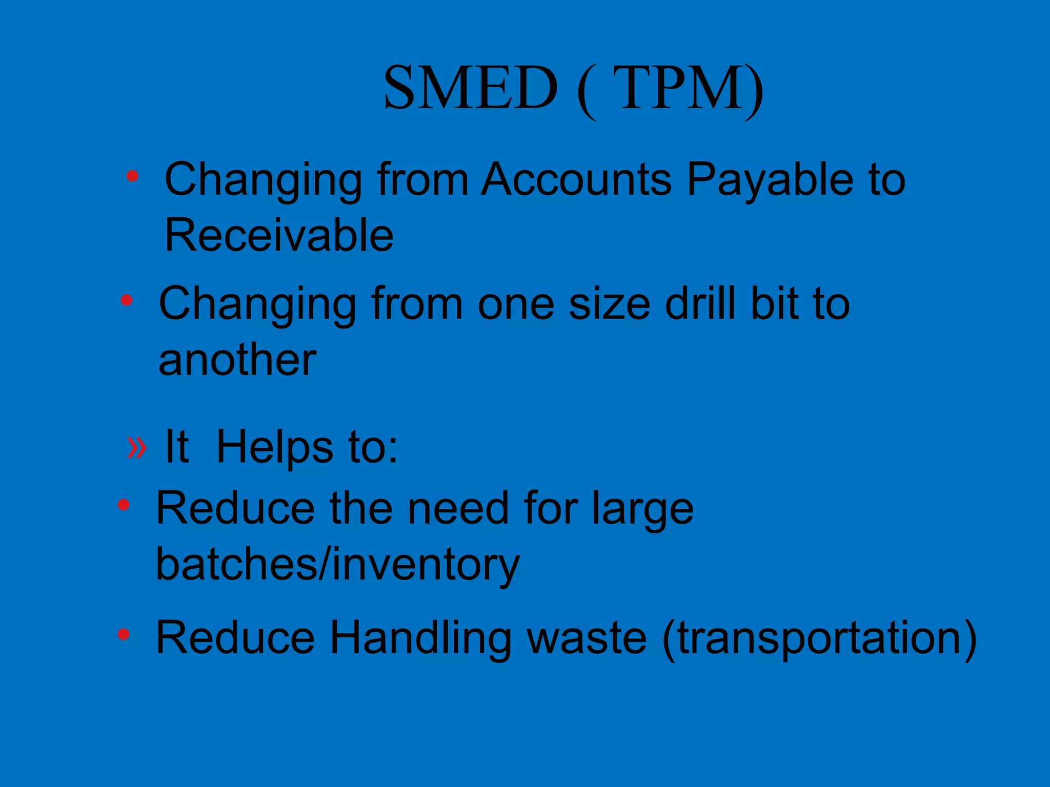 SMED ( TPM)
• Changing from Accounts Payable to
Receivable
• Changing from one size drill bit to
another
» It Helps to:
• Reduce the need for large
batches/inventory
• Reduce Handling waste (transportation)
 