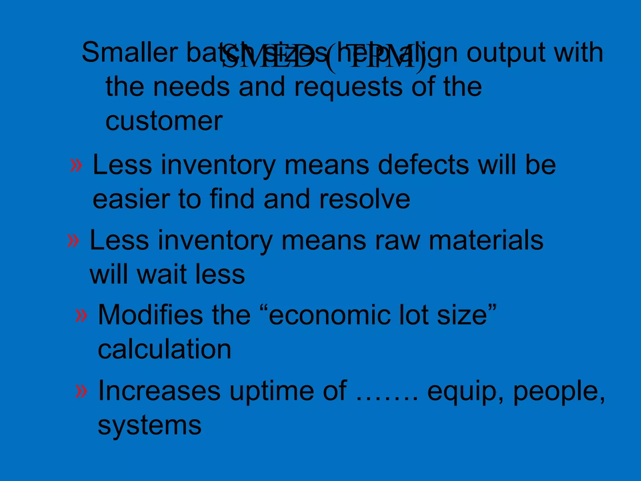Smaller batch sizes help align output with
the needs and requests of the
customer
» Less inventory means defects will be
easier to find and resolve
» Less inventory means raw materials
will wait less
» Modifies the “economic lot size”
calculation
» Increases uptime of ……. equip, people,
systems
SMED ( TPM)
 