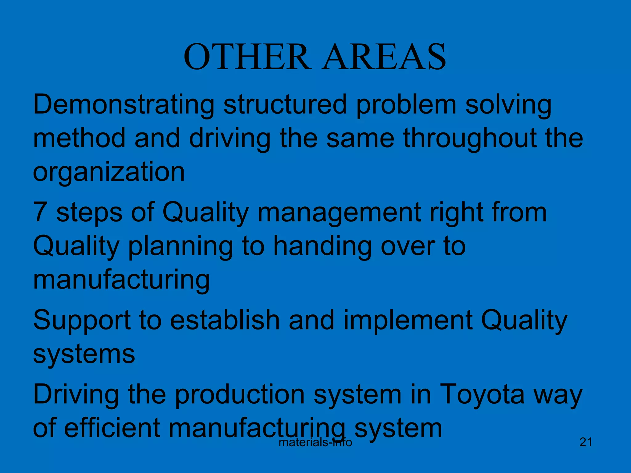 OTHER AREAS
Demonstrating structured problem solving
method and driving the same throughout the
organization
7 steps of Quality management right from
Quality planning to handing over to
manufacturing
Support to establish and implement Quality
systems
Driving the production system in Toyota way
of efficient manufacturing systemmaterials-info 21
 