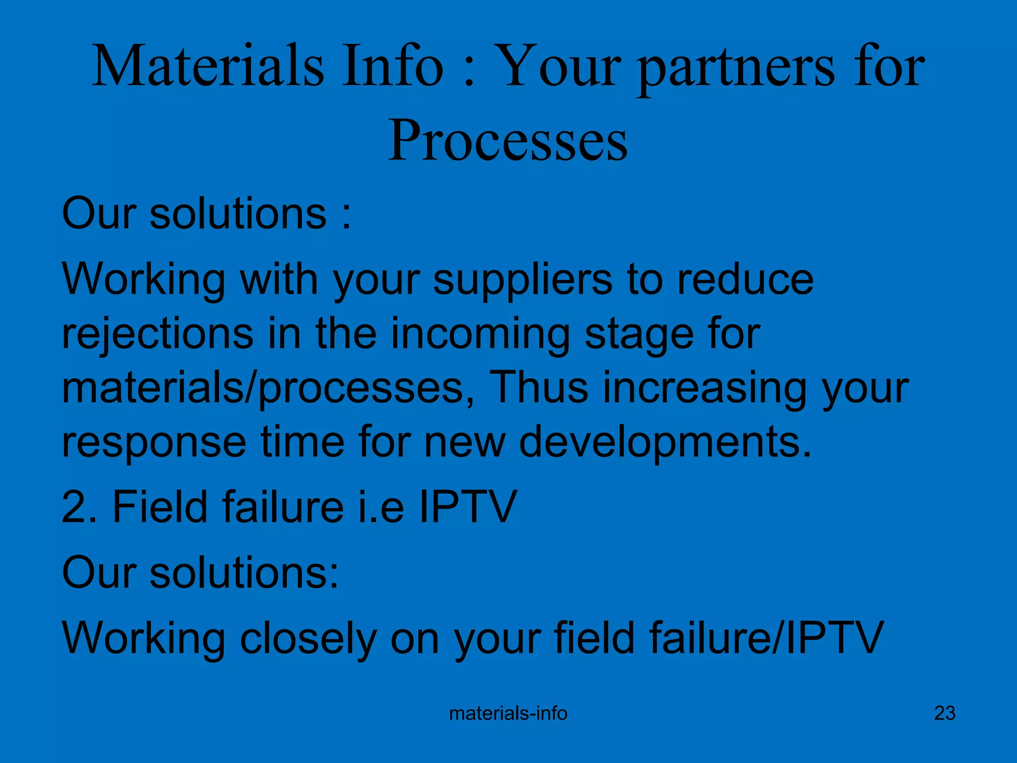 Materials Info : Your partners for
Processes
Our solutions :
Working with your suppliers to reduce
rejections in the incoming stage for
materials/processes, Thus increasing your
response time for new developments.
2. Field failure i.e IPTV
Our solutions:
Working closely on your field failure/IPTV
materials-info 23
 