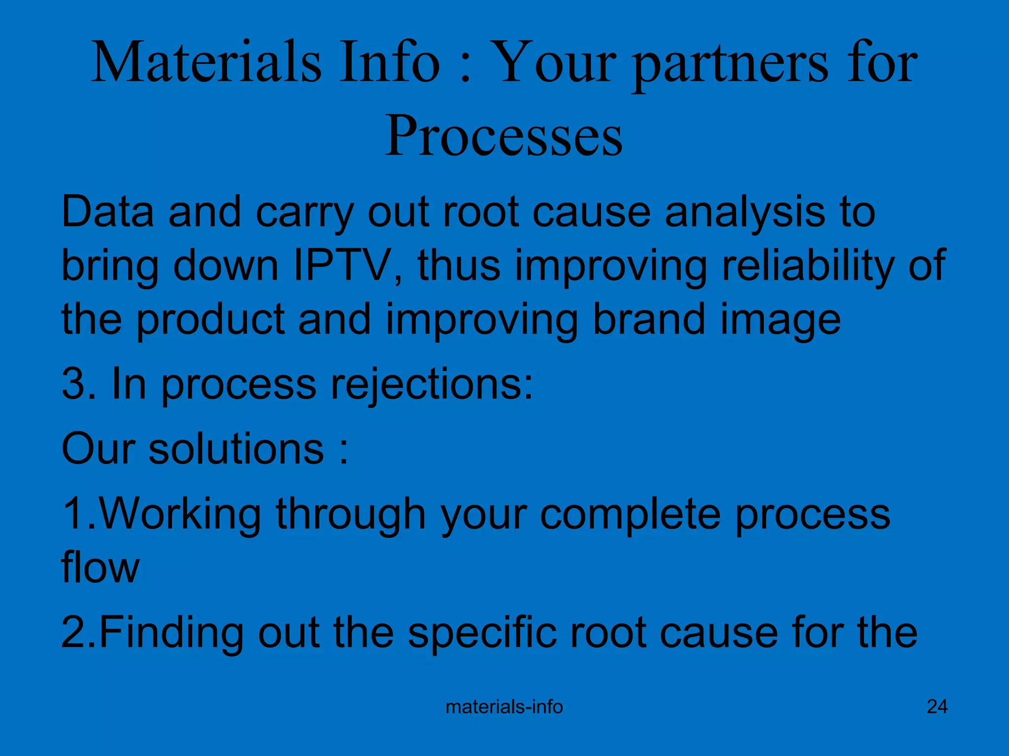 Materials Info : Your partners for
Processes
Data and carry out root cause analysis to
bring down IPTV, thus improving reliability of
the product and improving brand image
3. In process rejections:
Our solutions :
1.Working through your complete process
flow
2.Finding out the specific root cause for the
materials-info 24
 