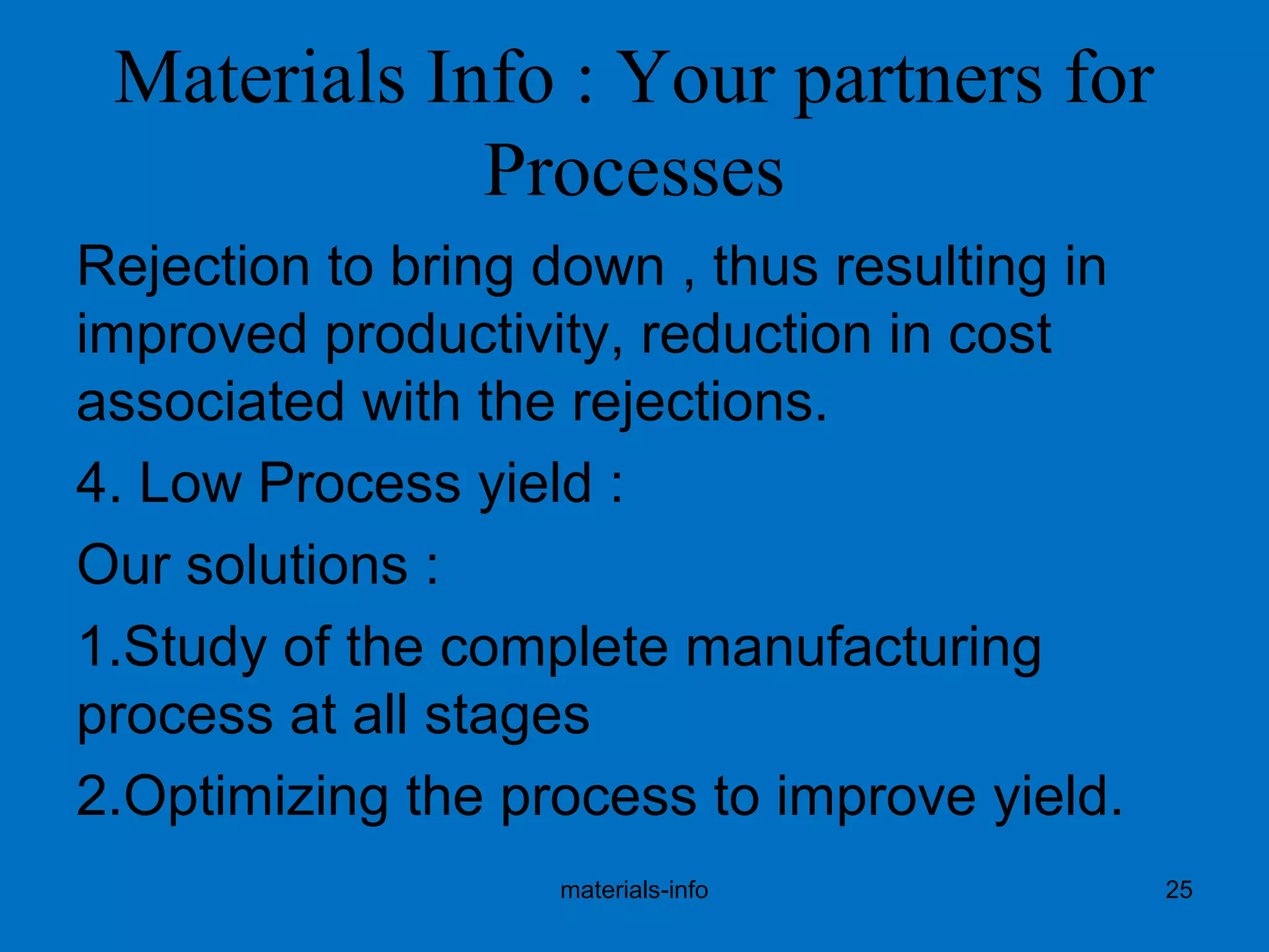 Materials Info : Your partners for
Processes
Rejection to bring down , thus resulting in
improved productivity, reduction in cost
associated with the rejections.
4. Low Process yield :
Our solutions :
1.Study of the complete manufacturing
process at all stages
2.Optimizing the process to improve yield.
materials-info 25
 