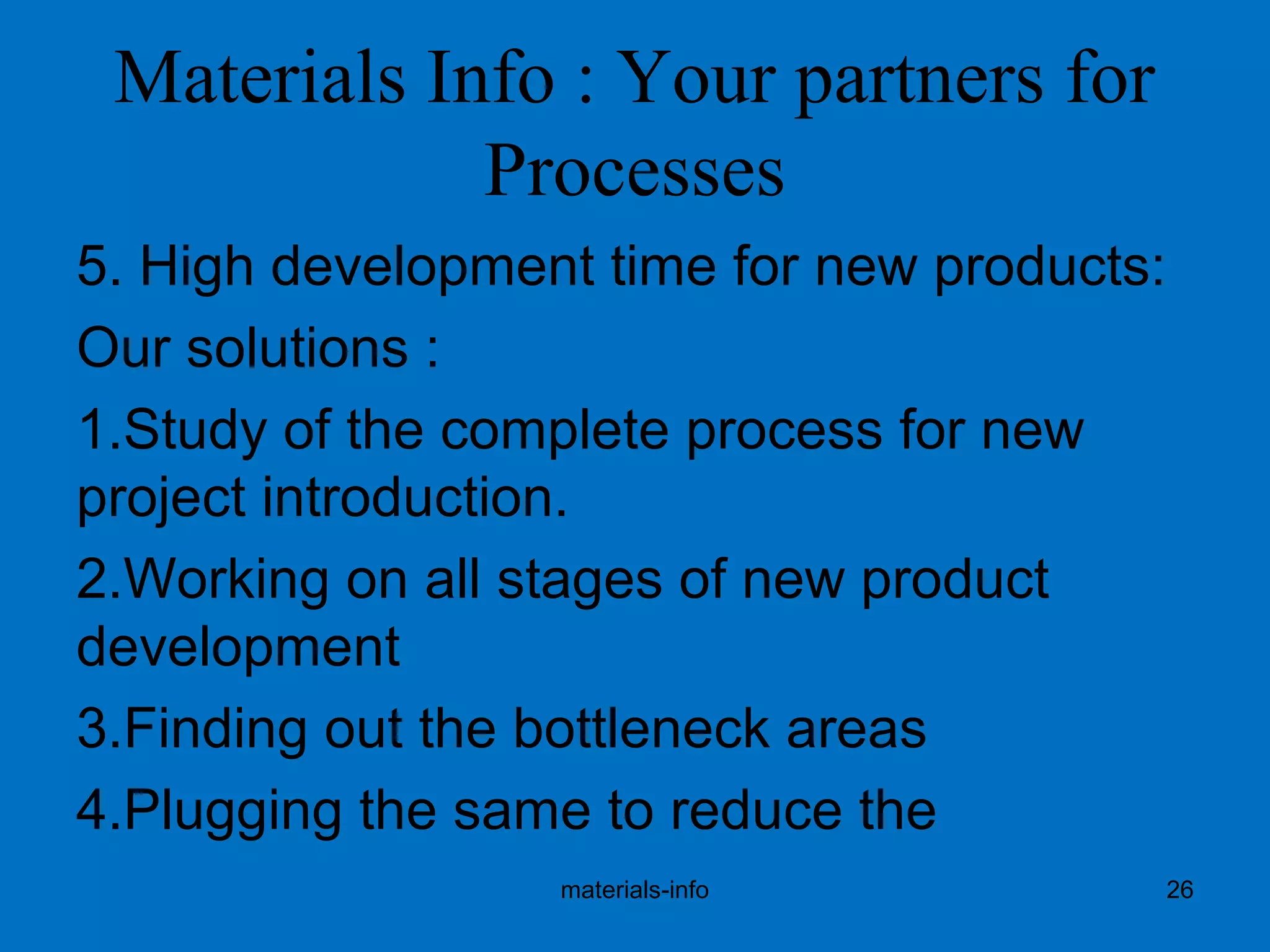 Materials Info : Your partners for
Processes
5. High development time for new products:
Our solutions :
1.Study of the complete process for new
project introduction.
2.Working on all stages of new product
development
3.Finding out the bottleneck areas
4.Plugging the same to reduce the
materials-info 26
 