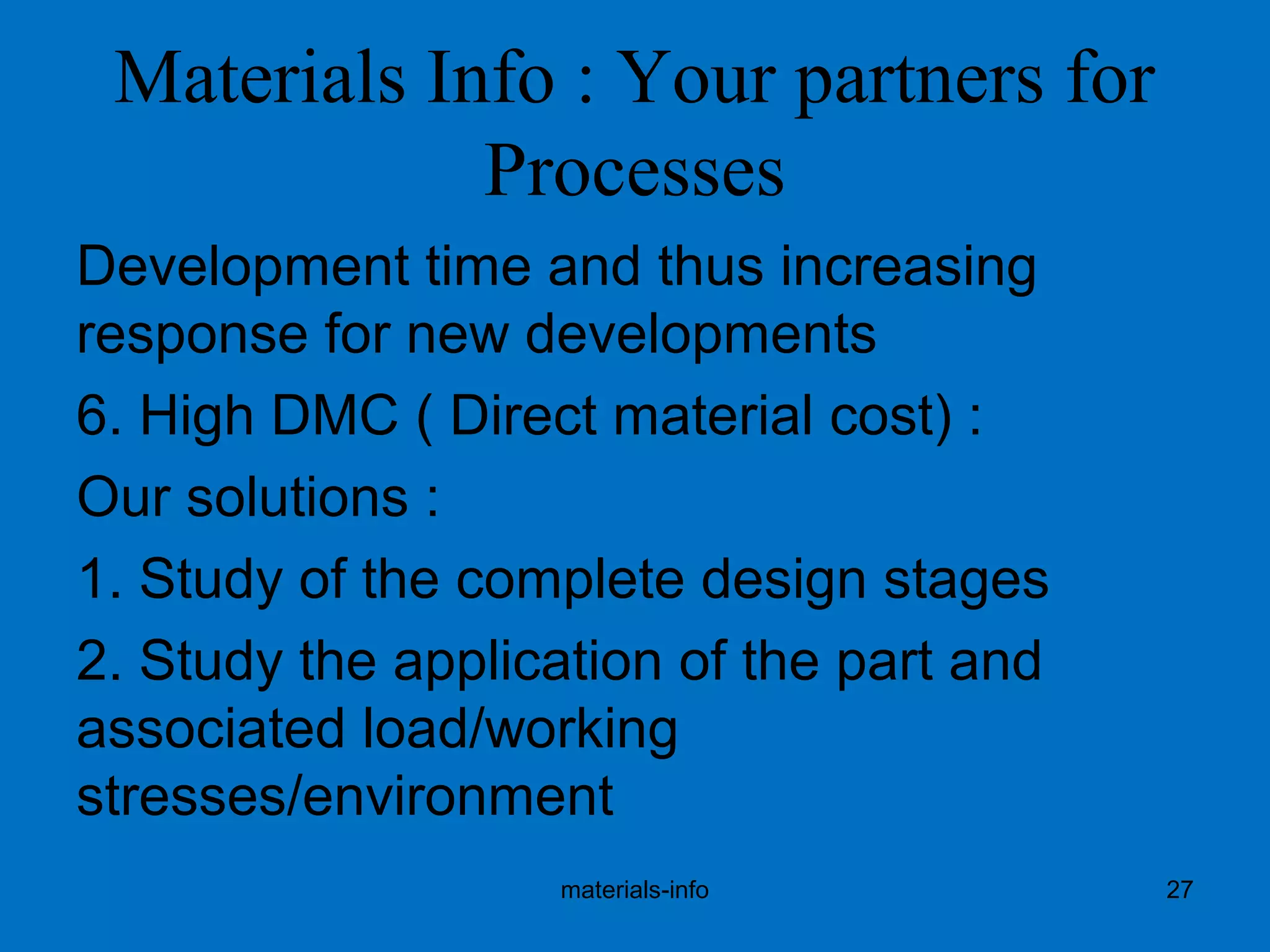 Materials Info : Your partners for
Processes
Development time and thus increasing
response for new developments
6. High DMC ( Direct material cost) :
Our solutions :
1. Study of the complete design stages
2. Study the application of the part and
associated load/working
stresses/environment
materials-info 27
 