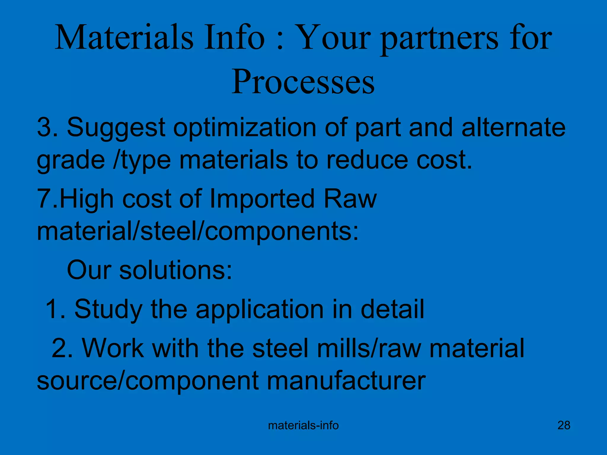 Materials Info : Your partners for
Processes
3. Suggest optimization of part and alternate
grade /type materials to reduce cost.
7.High cost of Imported Raw
material/steel/components:
Our solutions:
1. Study the application in detail
2. Work with the steel mills/raw material
source/component manufacturer
materials-info 28
 