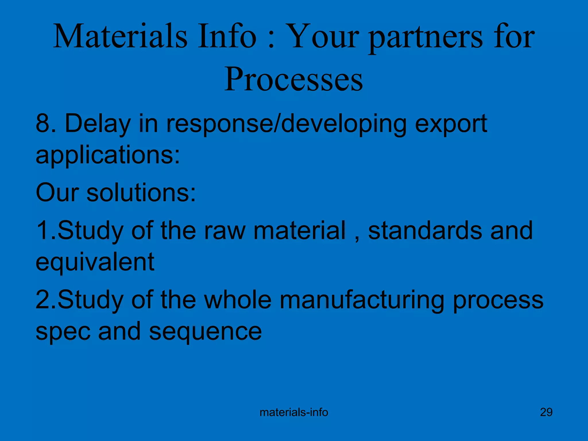 Materials Info : Your partners for
Processes
8. Delay in response/developing export
applications:
Our solutions:
1.Study of the raw material , standards and
equivalent
2.Study of the whole manufacturing process
spec and sequence
materials-info 29
 