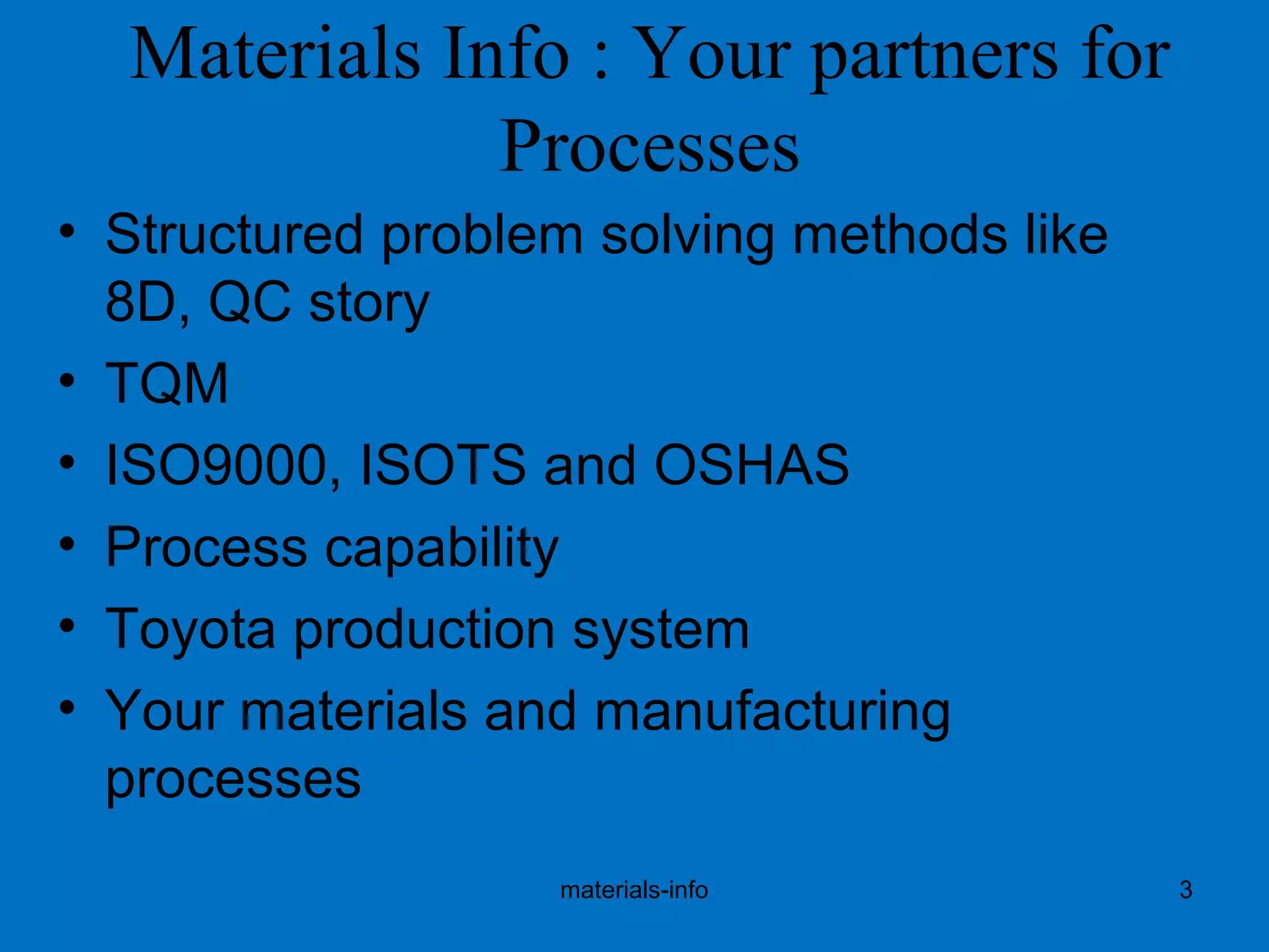 Materials Info : Your partners for
Processes
• Structured problem solving methods like
8D, QC story
• TQM
• ISO9000, ISOTS and OSHAS
• Process capability
• Toyota production system
• Your materials and manufacturing
processes
materials-info 3
 