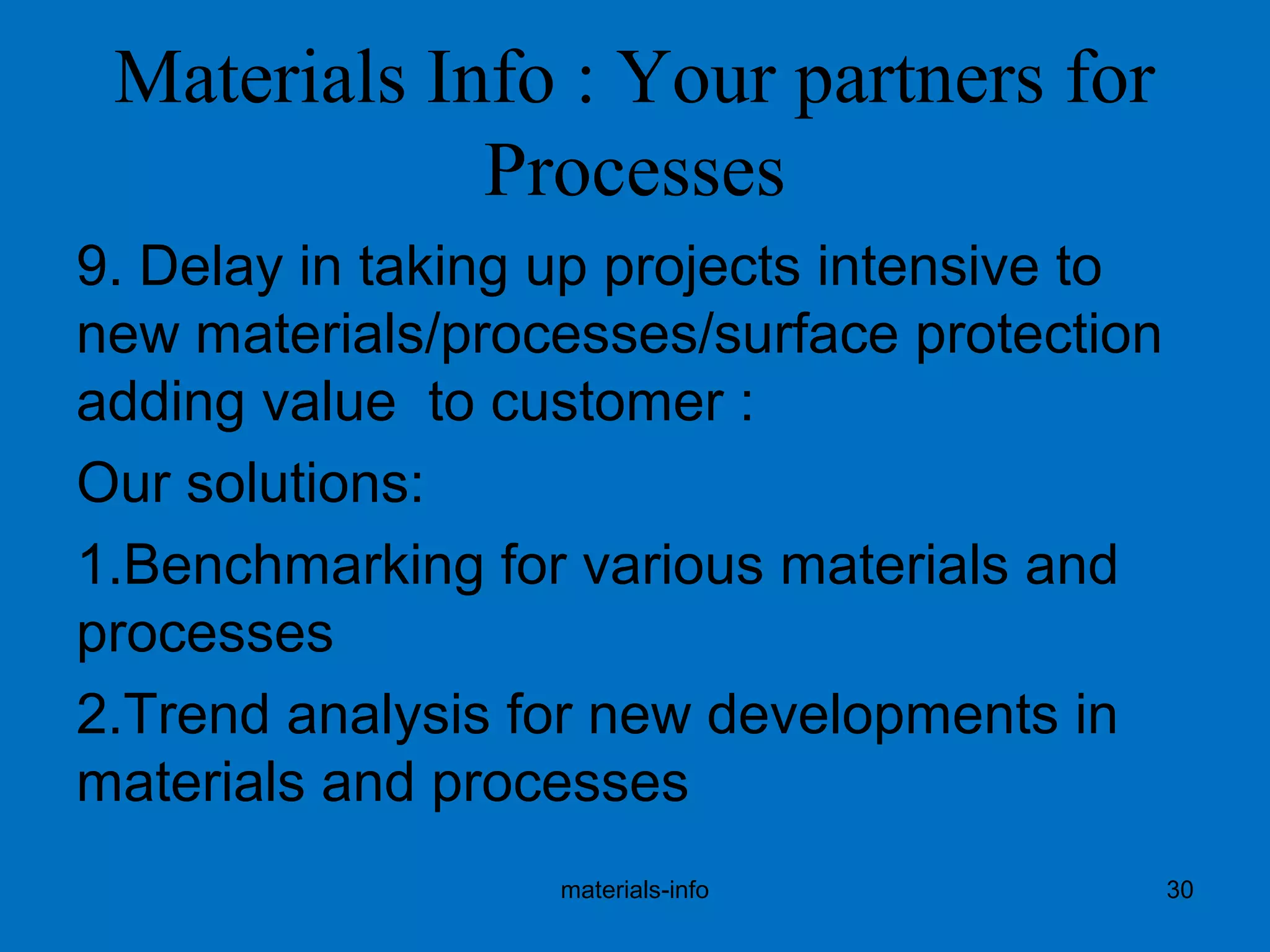 Materials Info : Your partners for
Processes
9. Delay in taking up projects intensive to
new materials/processes/surface protection
adding value to customer :
Our solutions:
1.Benchmarking for various materials and
processes
2.Trend analysis for new developments in
materials and processes
materials-info 30
 
