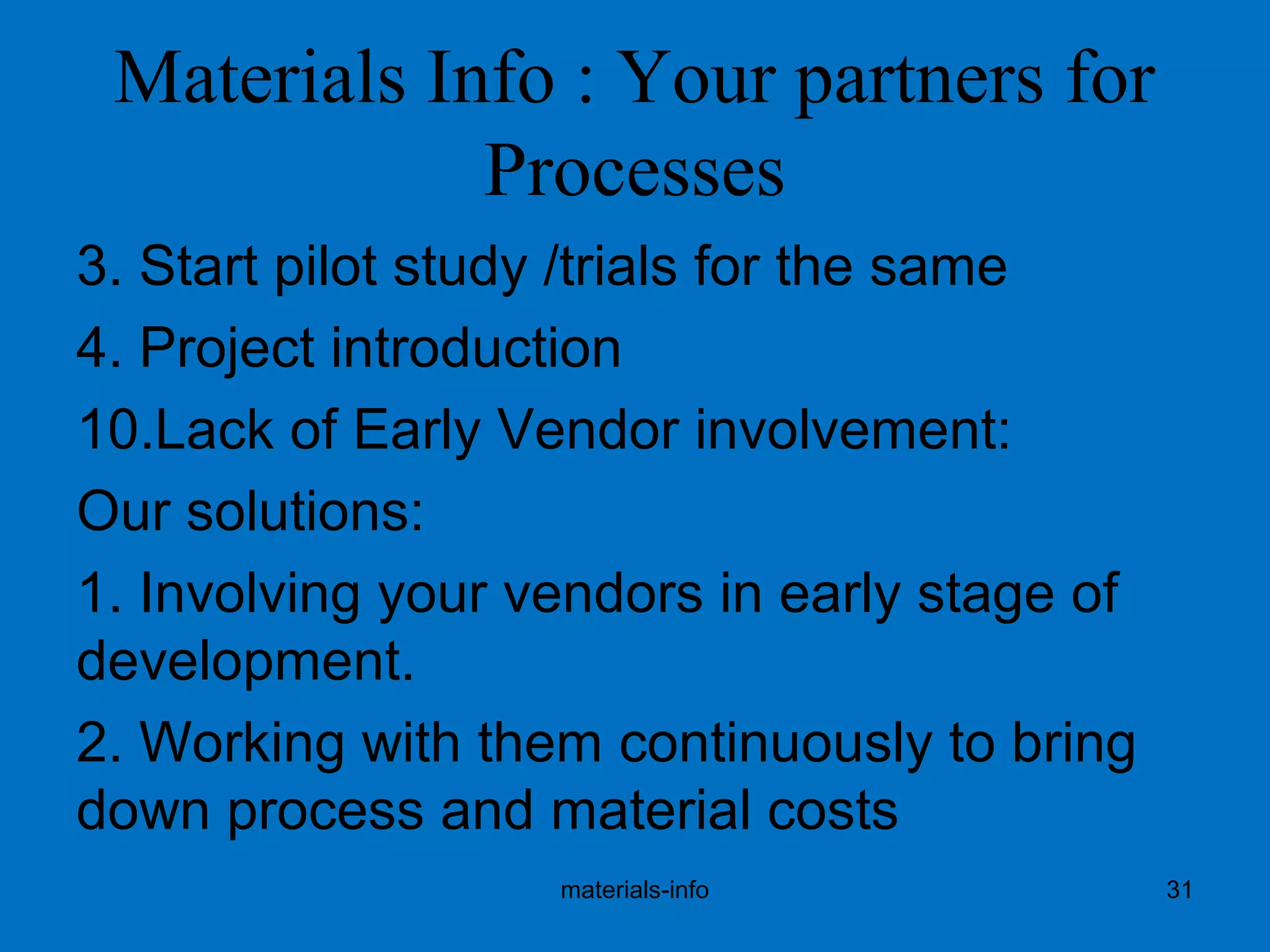 Materials Info : Your partners for
Processes
3. Start pilot study /trials for the same
4. Project introduction
10.Lack of Early Vendor involvement:
Our solutions:
1. Involving your vendors in early stage of
development.
2. Working with them continuously to bring
down process and material costs
materials-info 31
 