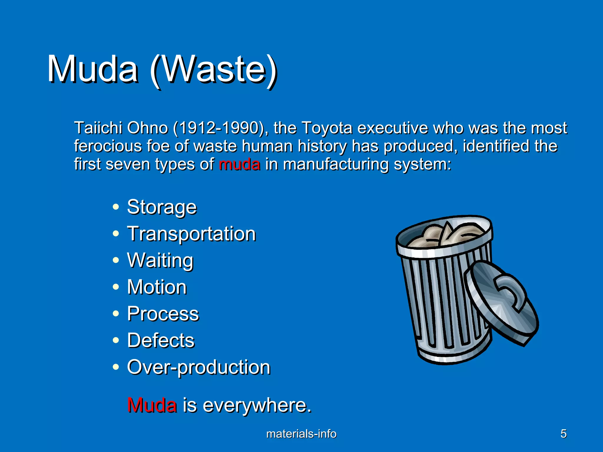 Muda (Waste)Muda (Waste)
Taiichi Ohno (1912-1990), the Toyota executive who was the mostTaiichi Ohno (1912-1990), the Toyota executive who was the most
ferocious foe of waste human history has produced, identified theferocious foe of waste human history has produced, identified the
first seven types offirst seven types of mudamuda in manufacturing system:in manufacturing system:
• StorageStorage
• TransportationTransportation
• WaitingWaiting
• MotionMotion
• ProcessProcess
• DefectsDefects
• Over-productionOver-production
MudaMuda is everywhere.is everywhere.
materials-infomaterials-info 55
 