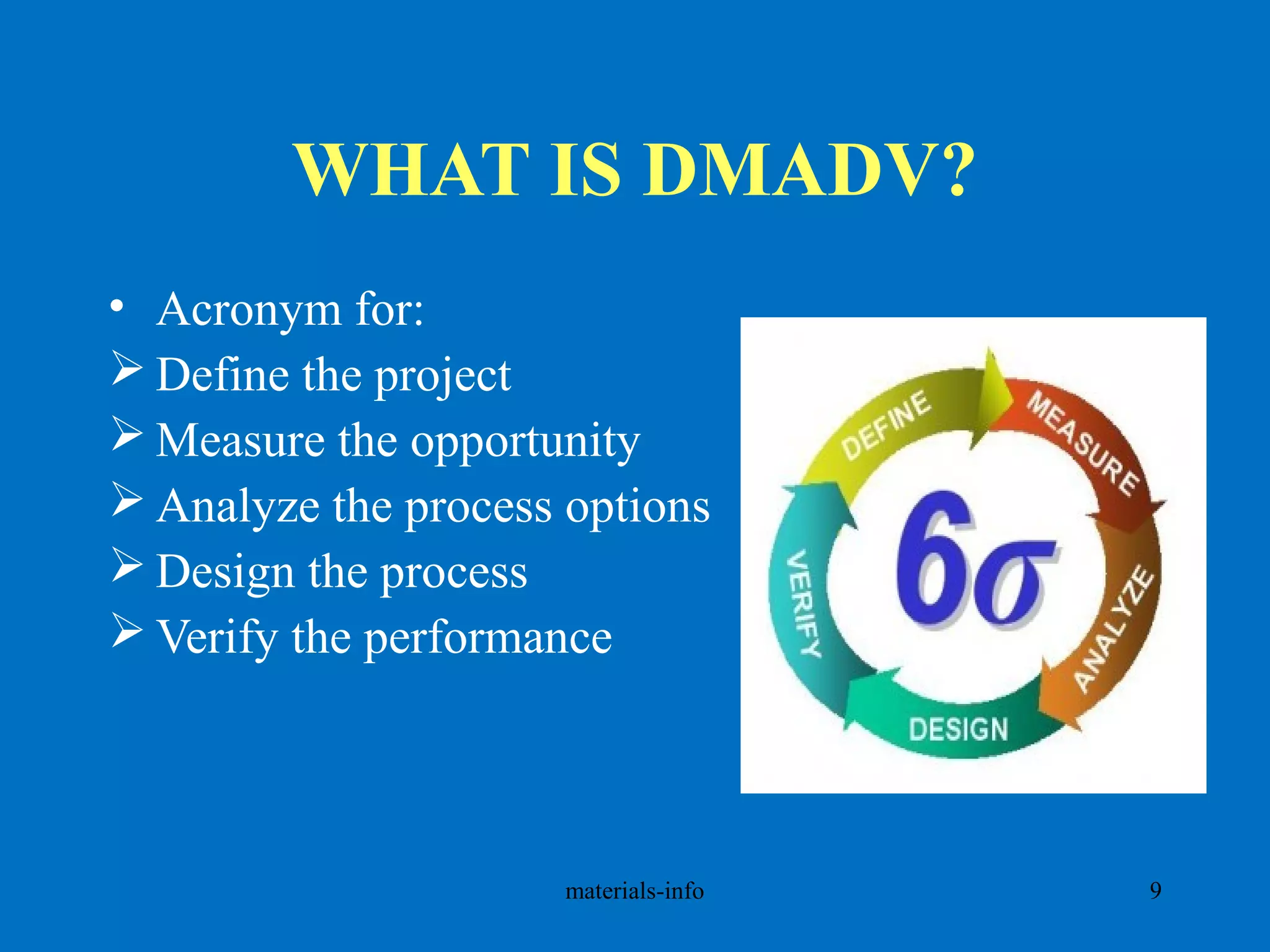 WHAT IS DMADV?
• Acronym for:
 Define the project
 Measure the opportunity
 Analyze the process options
 Design the process
 Verify the performance
materials-info 9
 