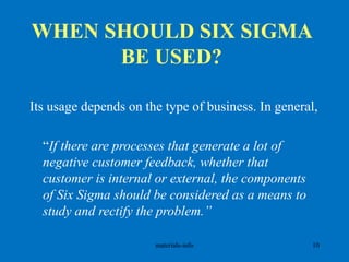 WHEN SHOULD SIX SIGMA
BE USED?
Its usage depends on the type of business. In general,
“If there are processes that generate a lot of
negative customer feedback, whether that
customer is internal or external, the components
of Six Sigma should be considered as a means to
study and rectify the problem.”
materials-info 10
 