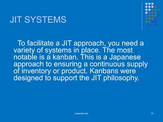 JIT SYSTEMS
To facilitate a JIT approach, you need a
variety of systems in place. The most
notable is a kanban. This is a Japanese
approach to ensuring a continuous supply
of inventory or product. Kanbans were
designed to support the JIT philosophy.
materials-info 15
 