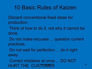10 Basic Rules of Kaizen
Discard conventional fixed ideas for
production.
Think of how to do it, not why it cannot be
done.
Do not make excuses ... question current
practices.
Do not wait for perfection ... do it right
away.
Correct mistakes at once ... DO NOT
HURT THE CUSTOMERmaterials-info 16
 