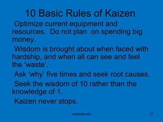 10 Basic Rules of Kaizen
Optimize current equipment and
resources. Do not plan on spending big
money.
Wisdom is brought about when faced with
hardship, and when all can see and feel
the ‘waste’.
Ask ‘why’ five times and seek root causes.
Seek the wisdom of 10 rather than the
knowledge of 1.
Kaizen never stops.
materials-info 17
 
