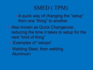 SMED ( TPM)
» A quick way of changing the “setup”
from one “thing” to another.
» Also known as Quick Changeover,
reducing the time it takes to setup for the
next “kind of thing”
» Examples of “setups”
• Welding Steel, then welding
Aluminum
 
