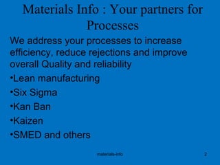 Materials Info : Your partners for
Processes
We address your processes to increase
efficiency, reduce rejections and improve
overall Quality and reliability
•Lean manufacturing
•Six Sigma
•Kan Ban
•Kaizen
•SMED and others
materials-info 2
 