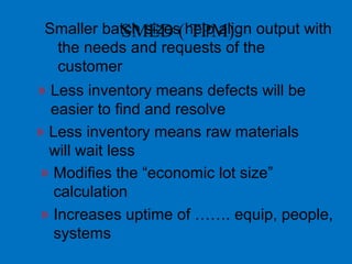 Smaller batch sizes help align output with
the needs and requests of the
customer
» Less inventory means defects will be
easier to find and resolve
» Less inventory means raw materials
will wait less
» Modifies the “economic lot size”
calculation
» Increases uptime of ……. equip, people,
systems
SMED ( TPM)
 