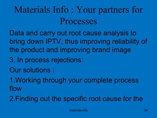 Materials Info : Your partners for
Processes
Data and carry out root cause analysis to
bring down IPTV, thus improving reliability of
the product and improving brand image
3. In process rejections:
Our solutions :
1.Working through your complete process
flow
2.Finding out the specific root cause for the
materials-info 24
 