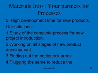 Materials Info : Your partners for
Processes
5. High development time for new products:
Our solutions :
1.Study of the complete process for new
project introduction.
2.Working on all stages of new product
development
3.Finding out the bottleneck areas
4.Plugging the same to reduce the
materials-info 26
 