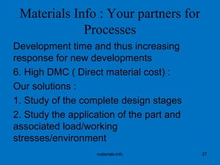 Materials Info : Your partners for
Processes
Development time and thus increasing
response for new developments
6. High DMC ( Direct material cost) :
Our solutions :
1. Study of the complete design stages
2. Study the application of the part and
associated load/working
stresses/environment
materials-info 27
 