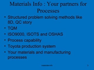 Materials Info : Your partners for
Processes
• Structured problem solving methods like
8D, QC story
• TQM
• ISO9000, ISOTS and OSHAS
• Process capability
• Toyota production system
• Your materials and manufacturing
processes
materials-info 3
 