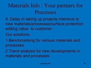 Materials Info : Your partners for
Processes
9. Delay in taking up projects intensive to
new materials/processes/surface protection
adding value to customer :
Our solutions:
1.Benchmarking for various materials and
processes
2.Trend analysis for new developments in
materials and processes
materials-info 30
 