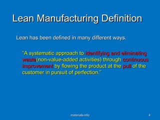 Lean Manufacturing DefinitionLean Manufacturing Definition
Lean has been defined in many different ways.Lean has been defined in many different ways.
““A systematic approach toA systematic approach to identifying and eliminatingidentifying and eliminating
wastewaste(non-value-added activities) through(non-value-added activities) through continuouscontinuous
improvementimprovement by flowing the product at theby flowing the product at the pullpull of theof the
customer in pursuit of perfection.”customer in pursuit of perfection.”
materials-infomaterials-info 44
 