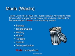 Muda (Waste)Muda (Waste)
Taiichi Ohno (1912-1990), the Toyota executive who was the mostTaiichi Ohno (1912-1990), the Toyota executive who was the most
ferocious foe of waste human history has produced, identified theferocious foe of waste human history has produced, identified the
first seven types offirst seven types of mudamuda in manufacturing system:in manufacturing system:
• StorageStorage
• TransportationTransportation
• WaitingWaiting
• MotionMotion
• ProcessProcess
• DefectsDefects
• Over-productionOver-production
MudaMuda is everywhere.is everywhere.
materials-infomaterials-info 55
 