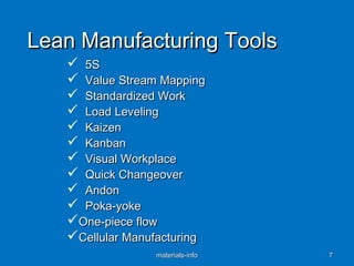 Lean Manufacturing ToolsLean Manufacturing Tools
 5S5S
 Value Stream MappingValue Stream Mapping
 Standardized WorkStandardized Work
 Load LevelingLoad Leveling
 KaizenKaizen
 KanbanKanban
 Visual WorkplaceVisual Workplace
 Quick ChangeoverQuick Changeover
 AndonAndon
 Poka-yokePoka-yoke
One-piece flowOne-piece flow
Cellular ManufacturingCellular Manufacturing
materials-infomaterials-info 77
 