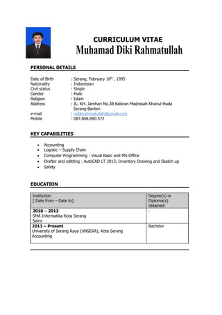 CURRICULUM VITAE
PERSONAL DETAILS
Date of Birth : Serang, February 16th
, 1995
Nationality : Indonesian
Civil status : Single
Gender : Male
Religion : Islam
Address : JL. KH. Jamhari No.38 Kaloran Madrasah Khairul-Huda
Serang-Banten
e-mail : mdikirahmatullah@gmail.com
Mobile : 087.808.890.572
KEY CAPABILITIES
 Accounting
 Logistic – Supply Chain
 Computer Programming : Visual Basic and MS-Office
 Drafter and editting : AutoCAD LT 2013, Inventory Drawing and Skatch up
 Safety
EDUCATION
Institution
[ Date from – Date to]
Degree(s) or
Diploma(s)
obtained:
2010 – 2013
SMA Informatika Kota Serang
Sains
-
2013 – Present
University of Serang Raya (UNSERA), Kota Serang
Accounting
Bachelor
 