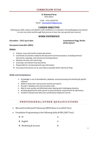 1
CURRICULUM VITAE
B. Mohamed Siraj
Doha Qatar
GSM: +974 33044745
Email – bmsiraj2011@gmail.com
CAREER OBJECTIVE
Utilising my skills, talents and abilities with confidence in a dynamic and challenging environment
to serve my client and through that process to have my own growth also assured
WORK EXPERIENCE
December – 2012 up to date Commitment Engg. Works
(Doha-Qatar)
Document Controller (MEP)
Duties:
 Prepare, issue and monitor project documents.
 Coordinate all activities related to the Document Control procedure, including technical
documents, drawings, and commercial correspondence.
 Maintain the files and control logs.
 Scanning in all relevant new documents
 Responsible for maintaining hard copy information
 Ensuring all documents are as up to date as possible within electronic filing.
Skills and Competency
 Knowledge in use of spreadsheets, database, word processing and selected job specific
software.
 Ability to keep clear and accurate records and reports.
 Strong IT, database and communication skills
 Able to react quickly and effectively when dealing with challenging situations.
 Assisting departments with queries on documentation requirements & submissions.
 Excellent interpersonal skills and a professional telephone manner.
P R O F E S S I O N A L / O T H E R Q U A L I F I C A T I O N S
 Microsoft Certificated Professional (MCP) Done in to (2010 Year)
 Foundation Programming in the Following fields @ IBS (2007 Year)
 IT A
 English A
 Marketing & Account B
 
