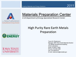 Trevor M. Riedemann
Manager, MPC Rare Earth Materials Section
122 Metals Development Building
Ames Laboratory
Ames, IA 50011-3020
Phone: 515-294-1366
Fax: 515-294-8727
E-mail: riedemann@ameslab.gov
Materials Preparation Center
A US Department of Energy Specialized Research Center
High Purity Rare Earth Metals
Preparation
 