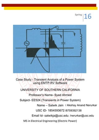 Case Study - Transient Analysis of a Power System
using EMTP-RV Software
UNIVERSITY OF SOUTHERN CALIFORNIA
Professor’s Name- Syed Ahmed
Subject- EE524 (Transients in Power System)
Name – Satwik Jain
USC ID- 1854593672
Email Id- satwikja@usc.edu
MS	in	Electrical	Engineering	(Electric	Power)	
	
Spring	
16	
/ Akshay Anand Nerurkar
/nerurkar@usc.edu
/8759392138
 