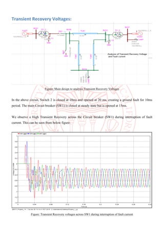 Transient	Recovery	Voltages:	
Figure: Main design to analysis Transient Recovery Voltages
In the above circuit, Switch 2 is closed at 10ms and opened at 20 ms, creating a ground fault for 10ms
period. The main Circuit breaker (SW1) is closed at steady state but is opened at 15ms.
We observe a High Transient Recovery across the Circuit breaker (SW1) during interruption of fault
current. This can be seen from below figure:
Figure: Transient Recovery voltages across SW1 during interruption of fault current
 